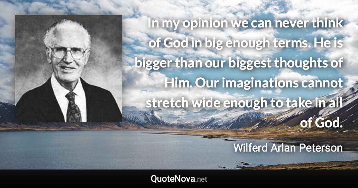 In my opinion we can never think of God in big enough terms. He is bigger than our biggest thoughts of Him. Our imaginations cannot stretch wide enough to take in all of God. - Wilferd Arlan Peterson quote