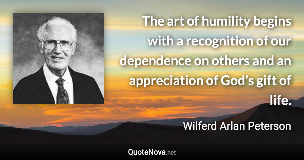 The art of humility begins with a recognition of our dependence on others and an appreciation of God’s gift of life. - Wilferd Arlan Peterson quote