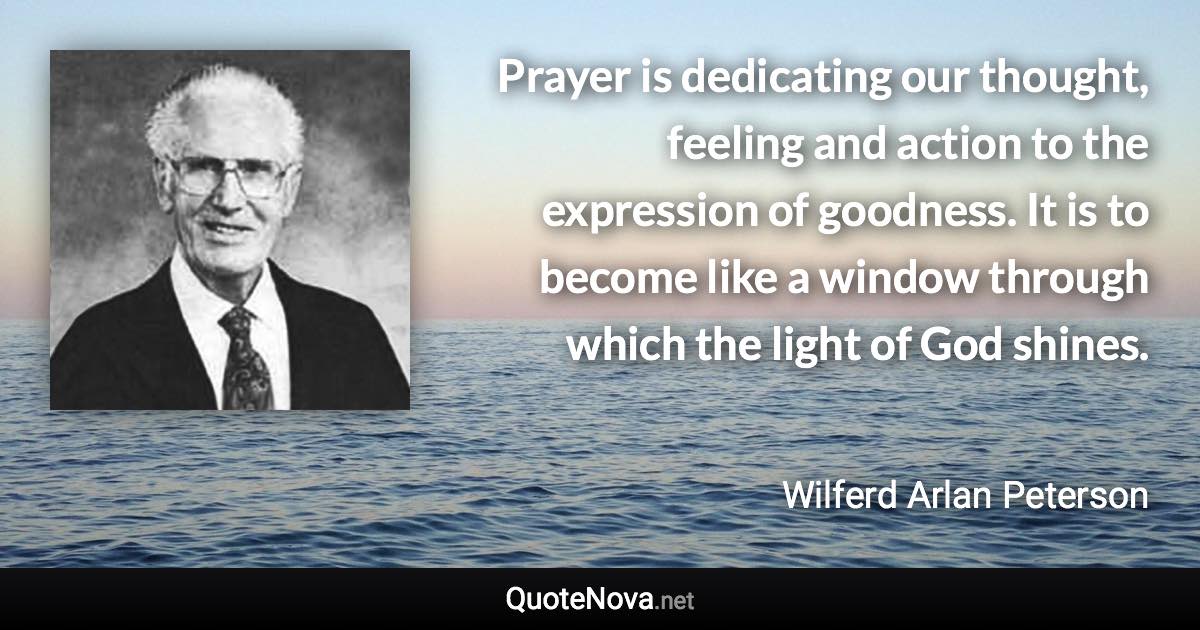 Prayer is dedicating our thought, feeling and action to the expression of goodness. It is to become like a window through which the light of God shines. - Wilferd Arlan Peterson quote