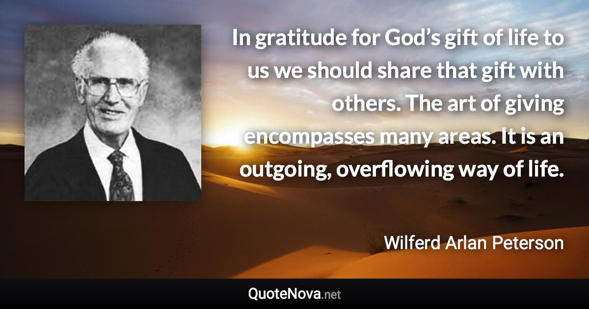 In gratitude for God’s gift of life to us we should share that gift with others. The art of giving encompasses many areas. It is an outgoing, overflowing way of life. - Wilferd Arlan Peterson quote