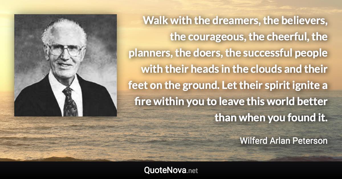 Walk with the dreamers, the believers, the courageous, the cheerful, the planners, the doers, the successful people with their heads in the clouds and their feet on the ground. Let their spirit ignite a fire within you to leave this world better than when you found it. - Wilferd Arlan Peterson quote