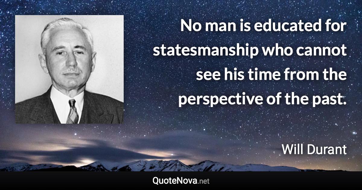 No man is educated for statesmanship who cannot see his time from the perspective of the past. - Will Durant quote