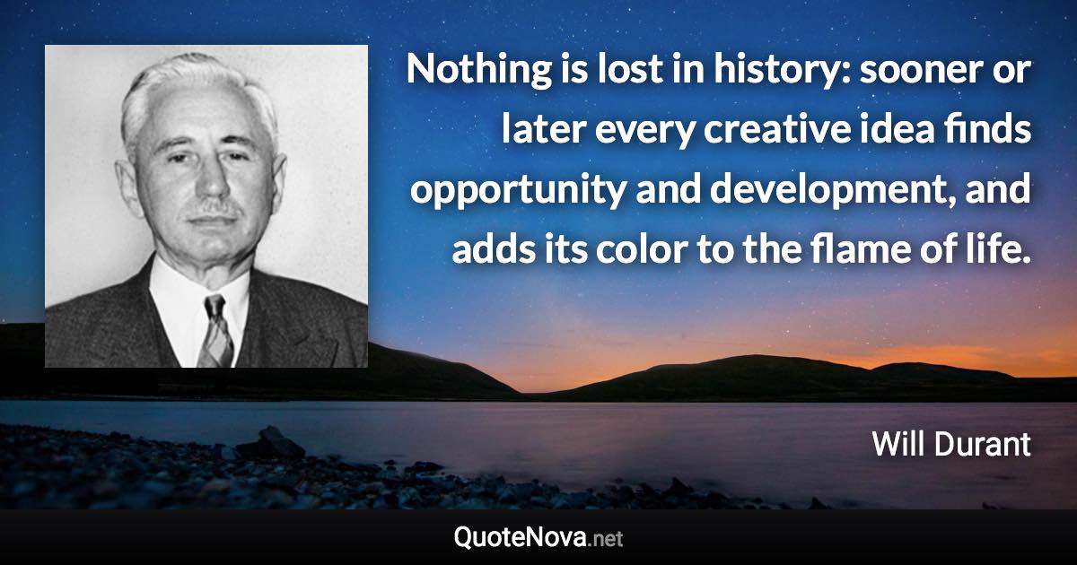 Nothing is lost in history: sooner or later every creative idea finds opportunity and development, and adds its color to the flame of life. - Will Durant quote