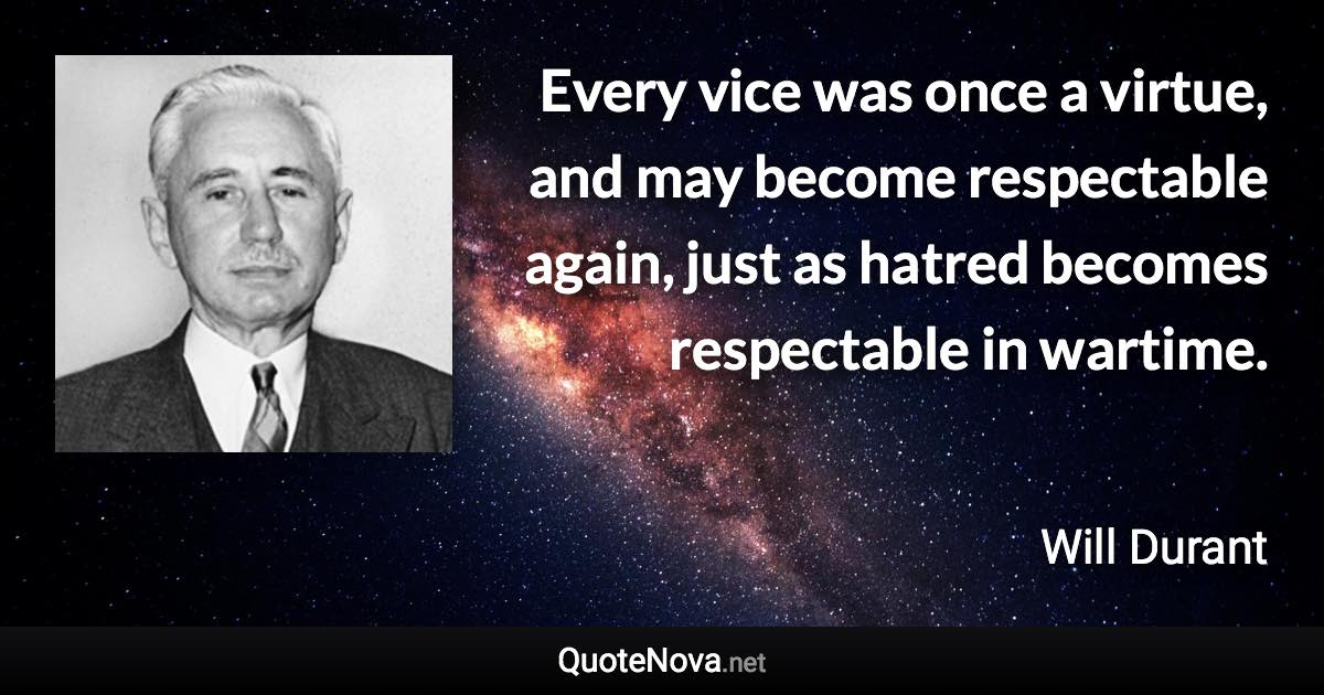 Every vice was once a virtue, and may become respectable again, just as hatred becomes respectable in wartime. - Will Durant quote