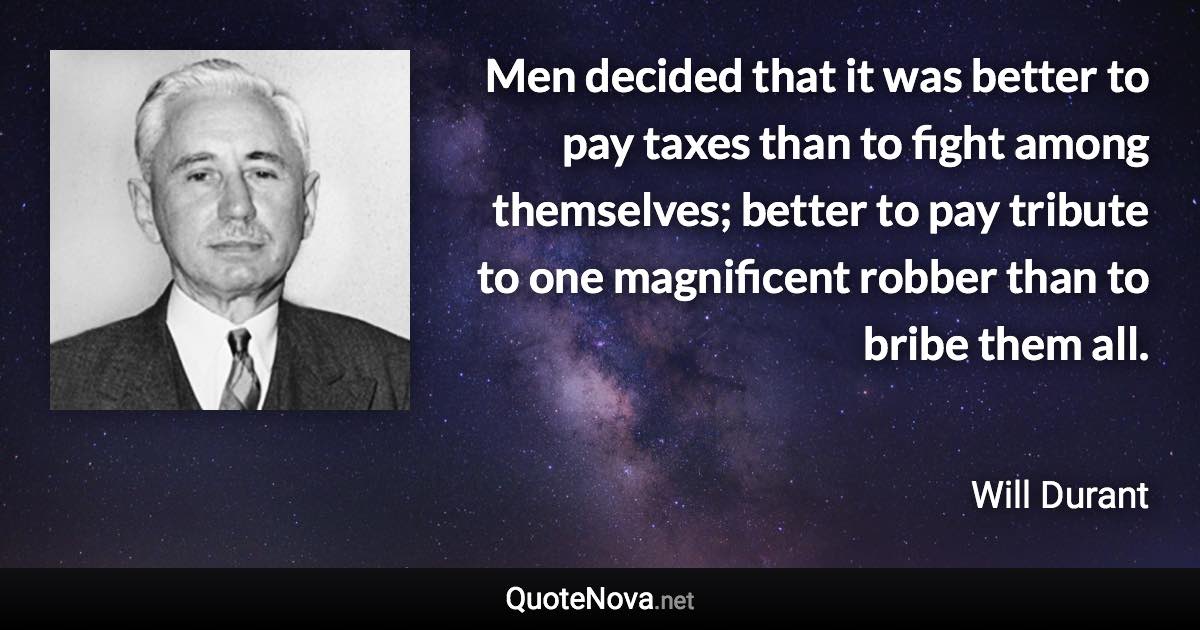 Men decided that it was better to pay taxes than to fight among themselves; better to pay tribute to one magnificent robber than to bribe them all. - Will Durant quote