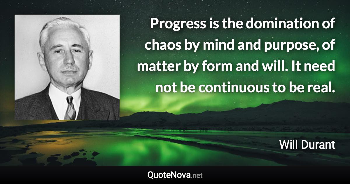 Progress is the domination of chaos by mind and purpose, of matter by form and will. It need not be continuous to be real. - Will Durant quote