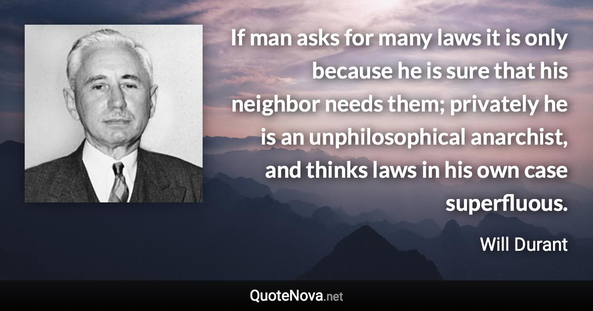 If man asks for many laws it is only because he is sure that his neighbor needs them; privately he is an unphilosophical anarchist, and thinks laws in his own case superfluous. - Will Durant quote