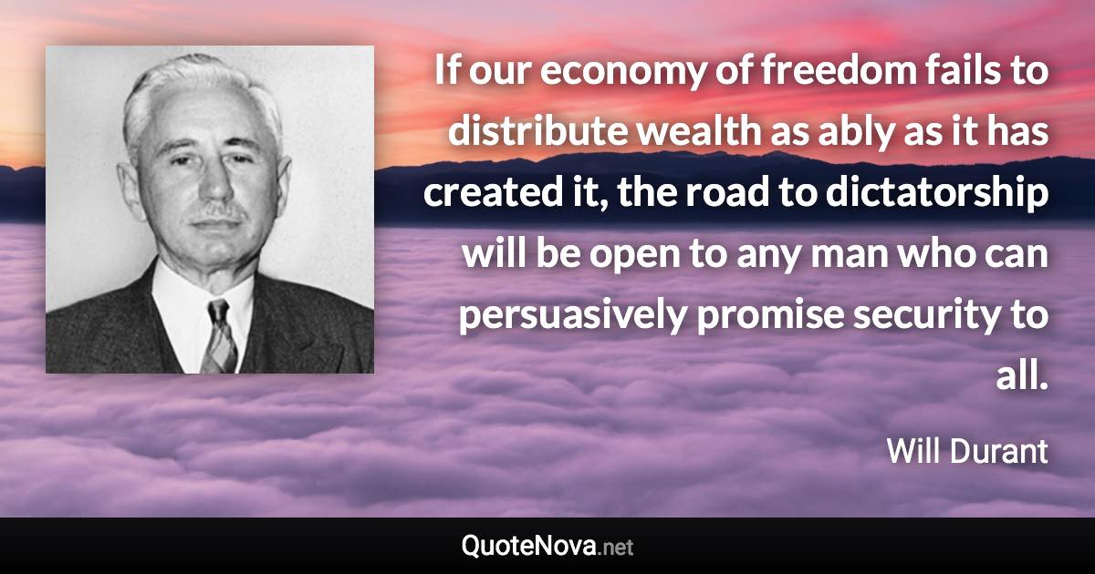 If our economy of freedom fails to distribute wealth as ably as it has created it, the road to dictatorship will be open to any man who can persuasively promise security to all. - Will Durant quote