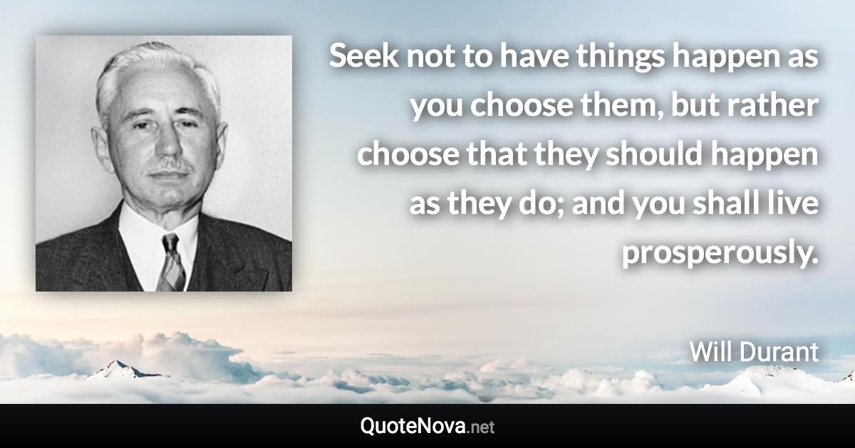 Seek not to have things happen as you choose them, but rather choose that they should happen as they do; and you shall live prosperously. - Will Durant quote