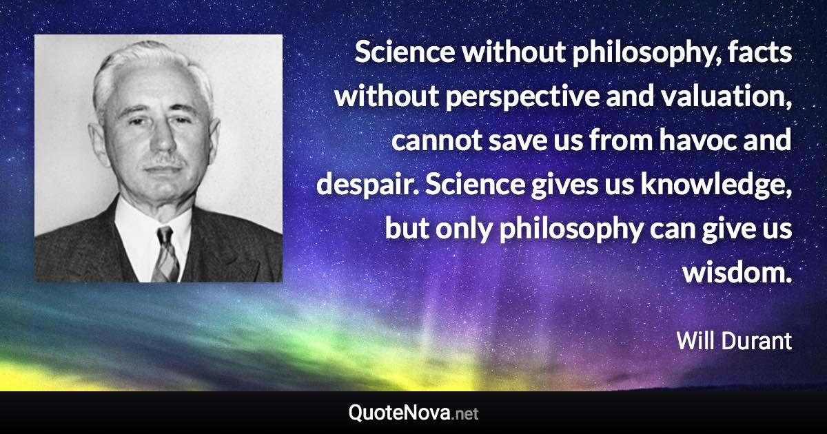 Science without philosophy, facts without perspective and valuation, cannot save us from havoc and despair. Science gives us knowledge, but only philosophy can give us wisdom. - Will Durant quote