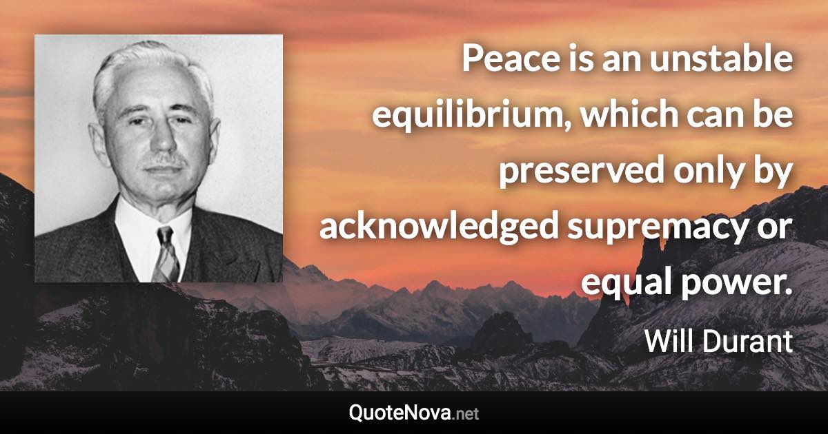 Peace is an unstable equilibrium, which can be preserved only by acknowledged supremacy or equal power. - Will Durant quote