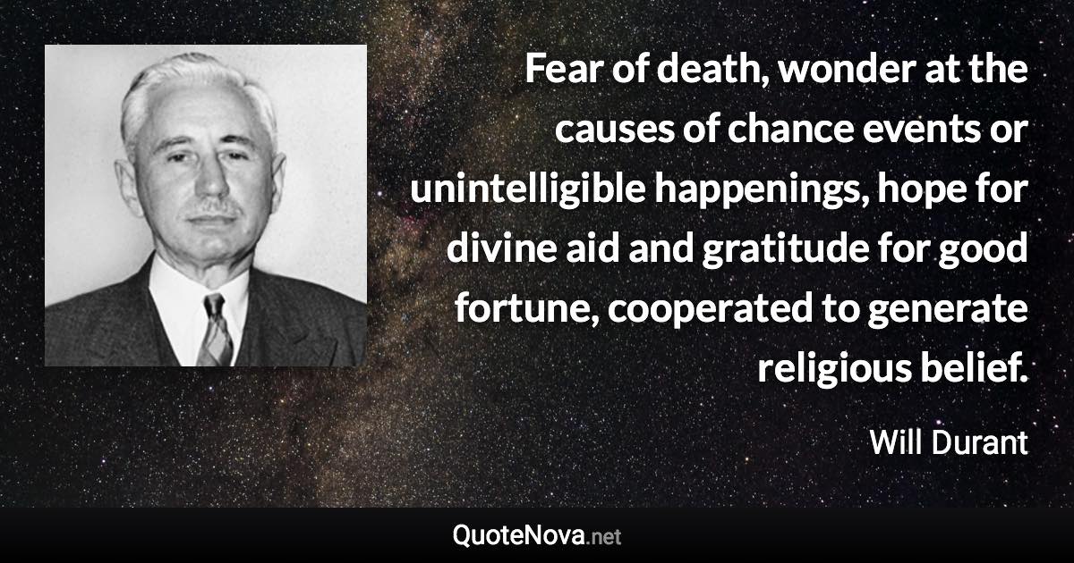 Fear of death, wonder at the causes of chance events or unintelligible happenings, hope for divine aid and gratitude for good fortune, cooperated to generate religious belief. - Will Durant quote