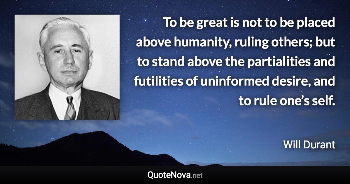 To be great is not to be placed above humanity, ruling others; but to stand above the partialities and futilities of uninformed desire, and to rule one’s self. - Will Durant quote