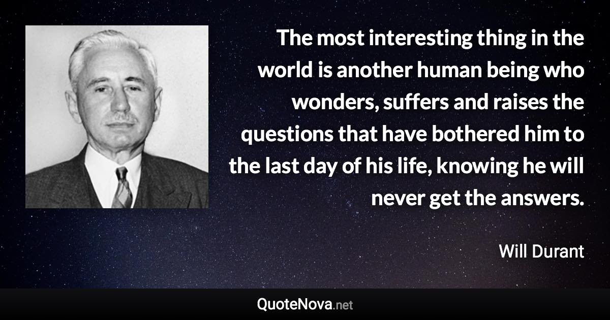 The most interesting thing in the world is another human being who wonders, suffers and raises the questions that have bothered him to the last day of his life, knowing he will never get the answers. - Will Durant quote