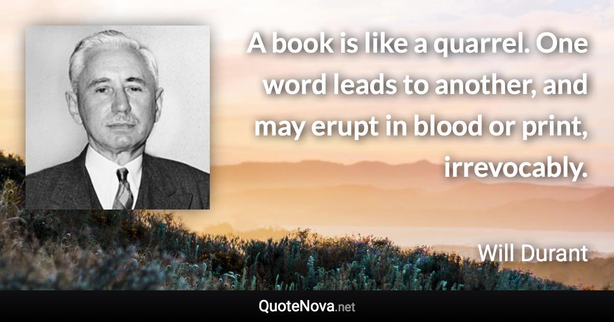 A book is like a quarrel. One word leads to another, and may erupt in blood or print, irrevocably. - Will Durant quote