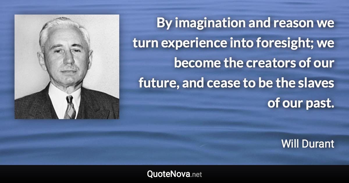 By imagination and reason we turn experience into foresight; we become the creators of our future, and cease to be the slaves of our past. - Will Durant quote
