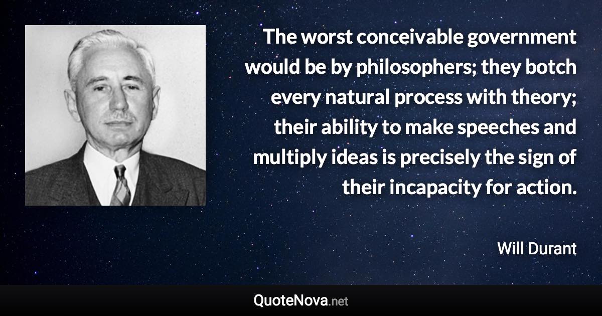 The worst conceivable government would be by philosophers; they botch every natural process with theory; their ability to make speeches and multiply ideas is precisely the sign of their incapacity for action. - Will Durant quote