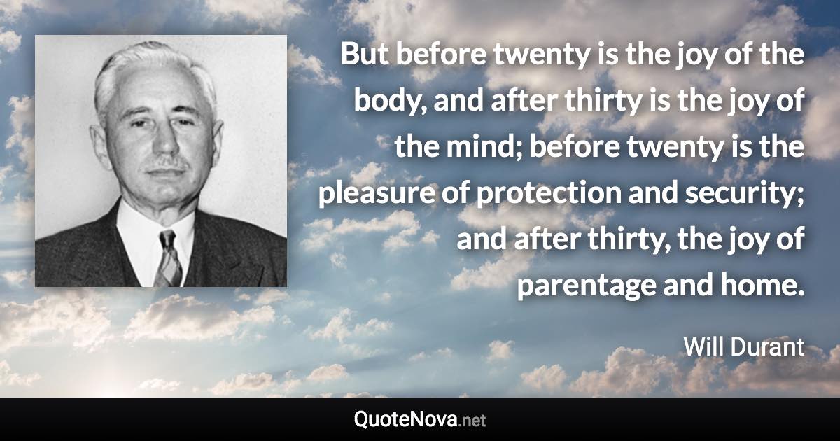But before twenty is the joy of the body, and after thirty is the joy of the mind; before twenty is the pleasure of protection and security; and after thirty, the joy of parentage and home. - Will Durant quote