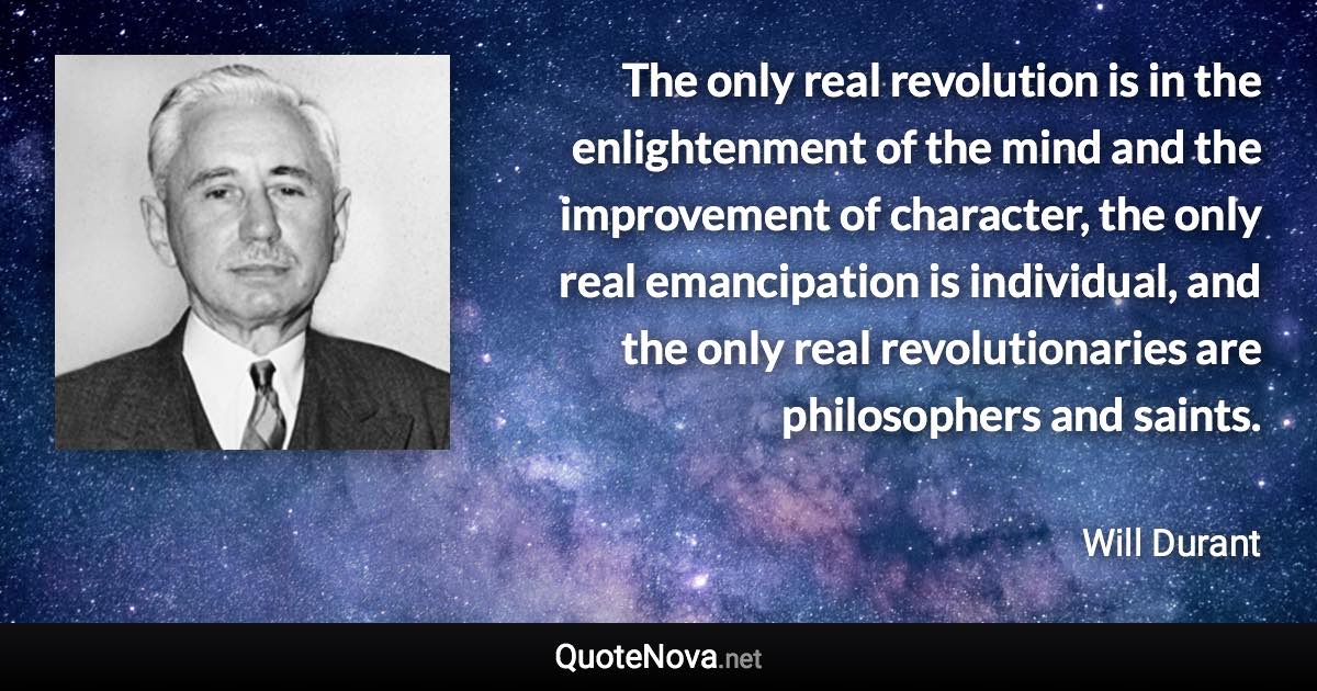 The only real revolution is in the enlightenment of the mind and the improvement of character, the only real emancipation is individual, and the only real revolutionaries are philosophers and saints. - Will Durant quote