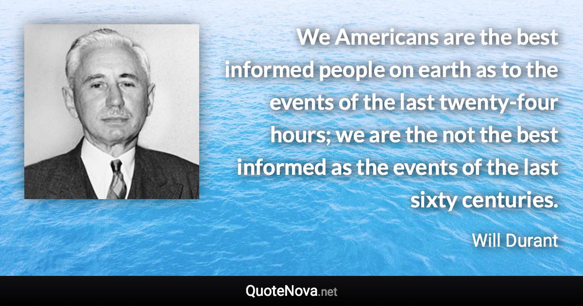 We Americans are the best informed people on earth as to the events of the last twenty-four hours; we are the not the best informed as the events of the last sixty centuries. - Will Durant quote