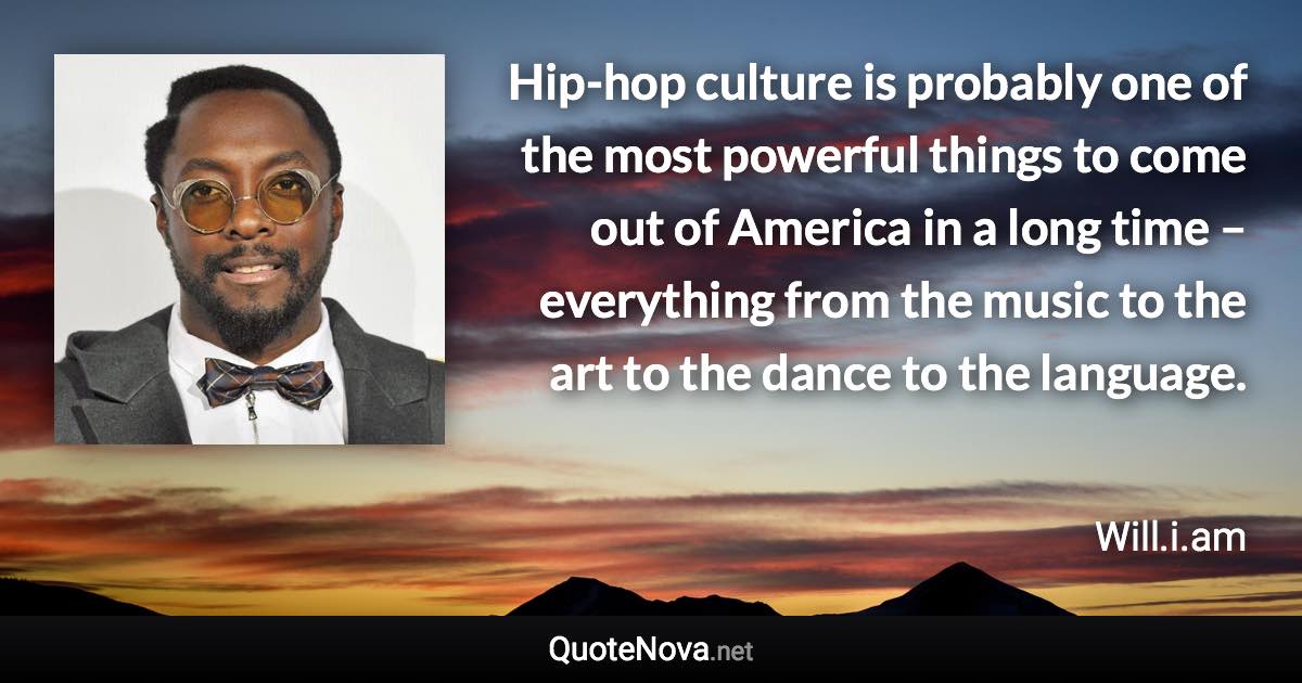 Hip-hop culture is probably one of the most powerful things to come out of America in a long time – everything from the music to the art to the dance to the language. - Will.i.am quote