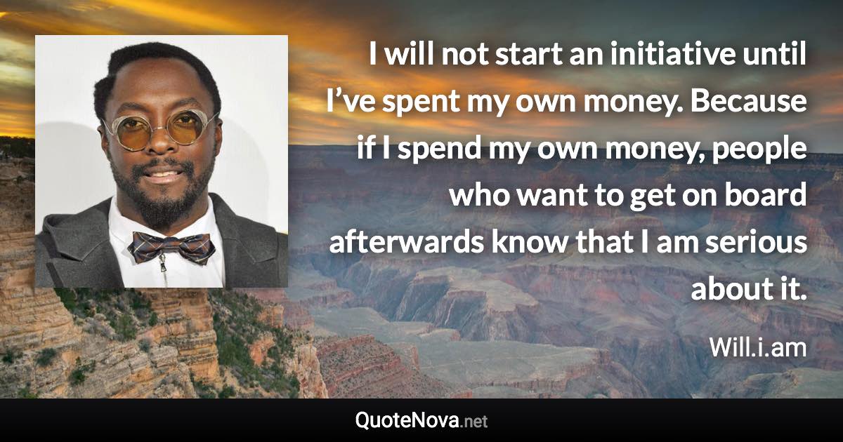 I will not start an initiative until I’ve spent my own money. Because if I spend my own money, people who want to get on board afterwards know that I am serious about it. - Will.i.am quote