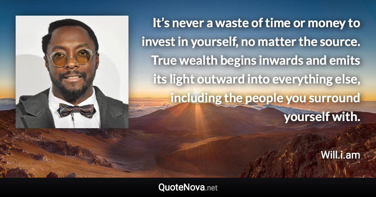It’s never a waste of time or money to invest in yourself, no matter the source. True wealth begins inwards and emits its light outward into everything else, including the people you surround yourself with. - Will.i.am quote