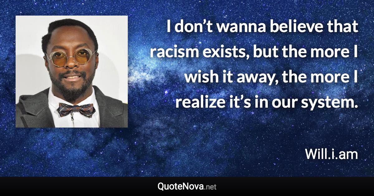 I don’t wanna believe that racism exists, but the more I wish it away, the more I realize it’s in our system. - Will.i.am quote