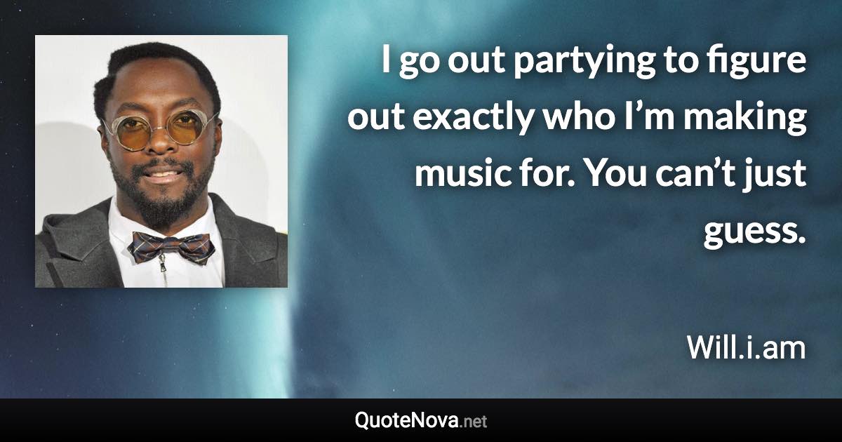 I go out partying to figure out exactly who I’m making music for. You can’t just guess. - Will.i.am quote