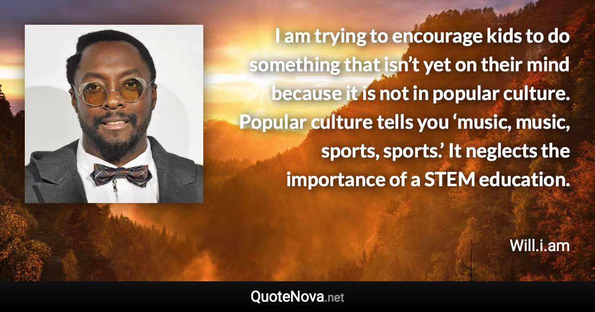 I am trying to encourage kids to do something that isn’t yet on their mind because it is not in popular culture. Popular culture tells you ‘music, music, sports, sports.’ It neglects the importance of a STEM education. - Will.i.am quote