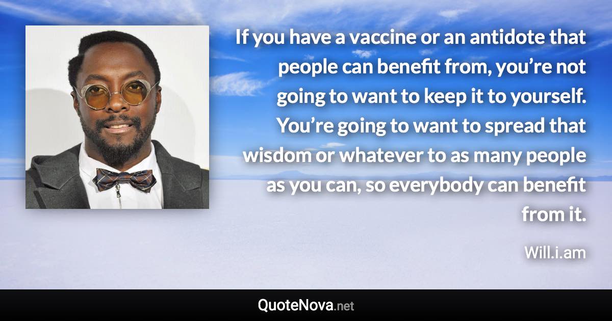 If you have a vaccine or an antidote that people can benefit from, you’re not going to want to keep it to yourself. You’re going to want to spread that wisdom or whatever to as many people as you can, so everybody can benefit from it. - Will.i.am quote