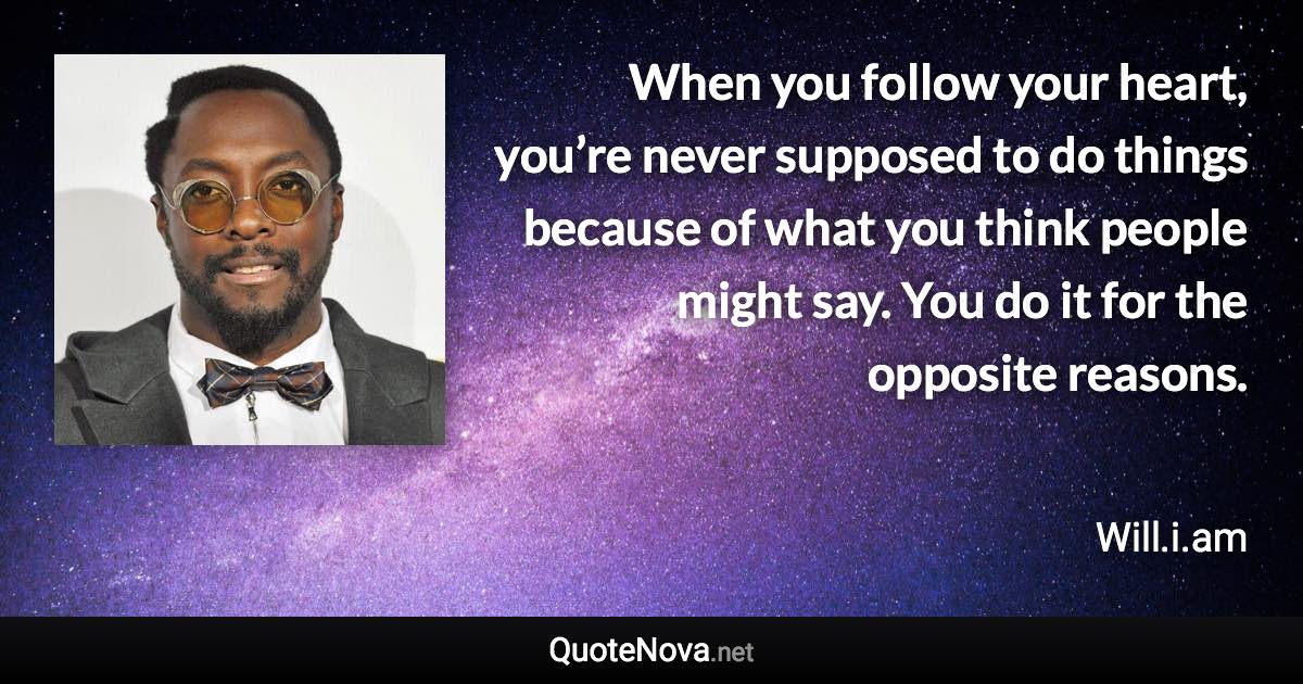 When you follow your heart, you’re never supposed to do things because of what you think people might say. You do it for the opposite reasons. - Will.i.am quote
