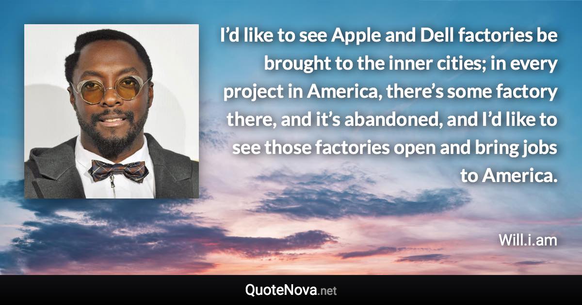 I’d like to see Apple and Dell factories be brought to the inner cities; in every project in America, there’s some factory there, and it’s abandoned, and I’d like to see those factories open and bring jobs to America. - Will.i.am quote