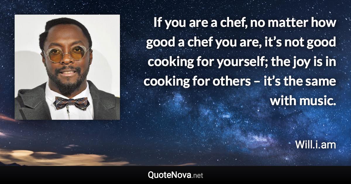 If you are a chef, no matter how good a chef you are, it’s not good cooking for yourself; the joy is in cooking for others – it’s the same with music. - Will.i.am quote