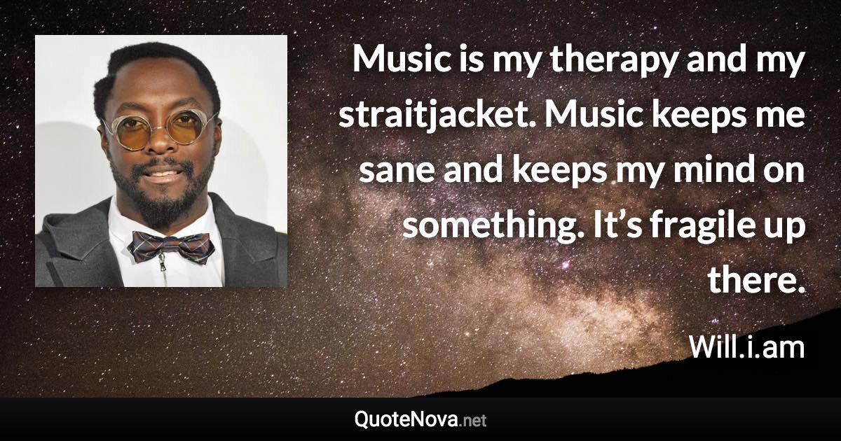 Music is my therapy and my straitjacket. Music keeps me sane and keeps my mind on something. It’s fragile up there. - Will.i.am quote