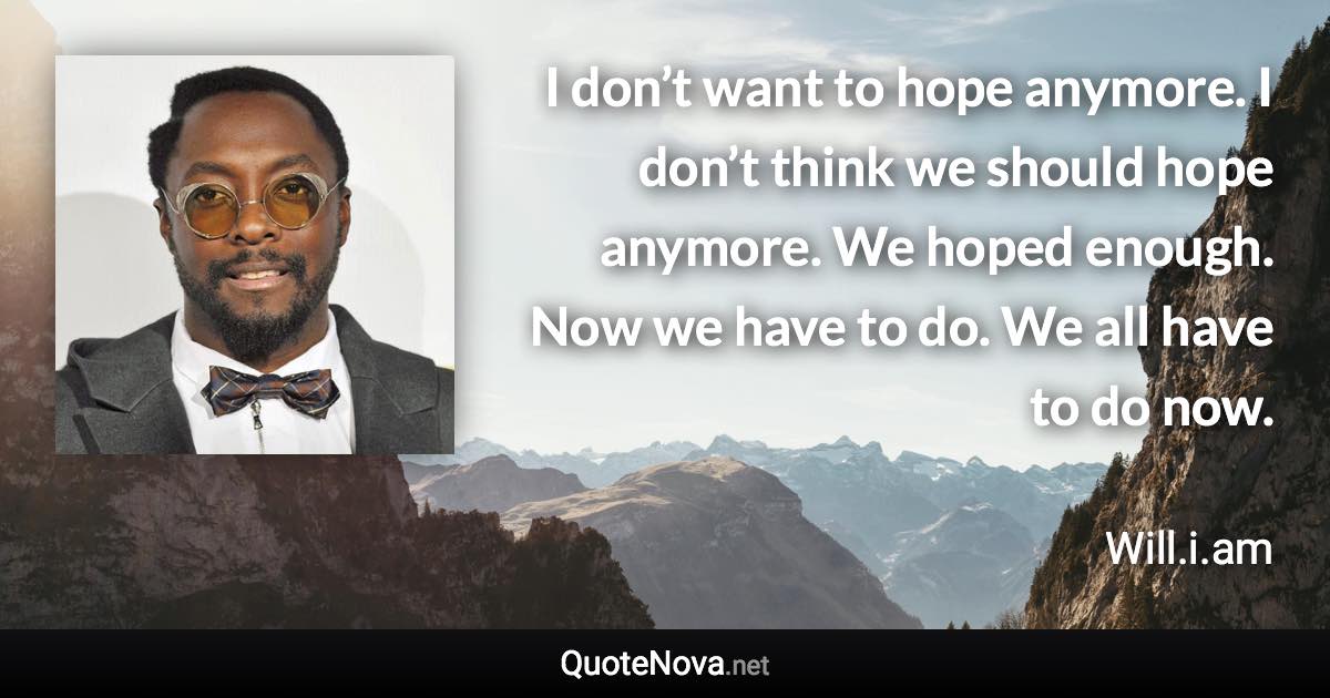 I don’t want to hope anymore. I don’t think we should hope anymore. We hoped enough. Now we have to do. We all have to do now. - Will.i.am quote