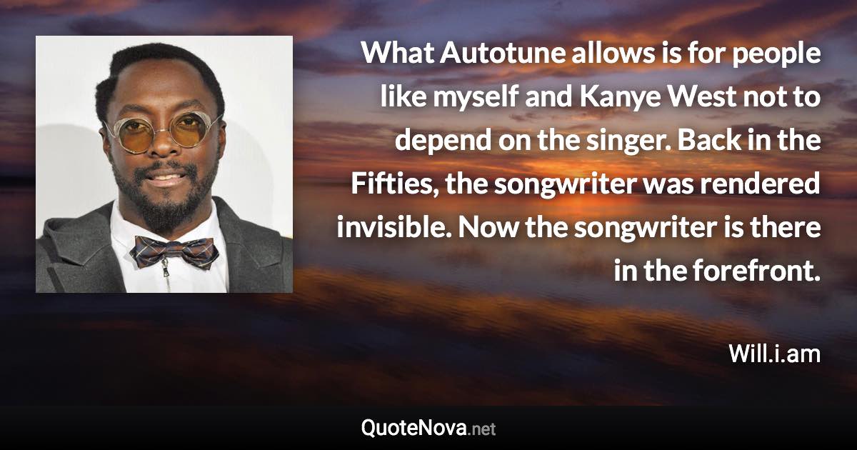 What Autotune allows is for people like myself and Kanye West not to depend on the singer. Back in the Fifties, the songwriter was rendered invisible. Now the songwriter is there in the forefront. - Will.i.am quote