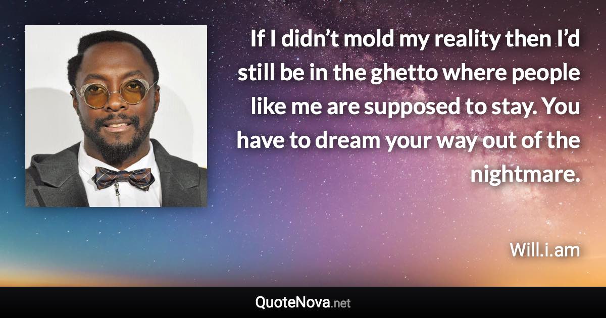 If I didn’t mold my reality then I’d still be in the ghetto where people like me are supposed to stay. You have to dream your way out of the nightmare. - Will.i.am quote