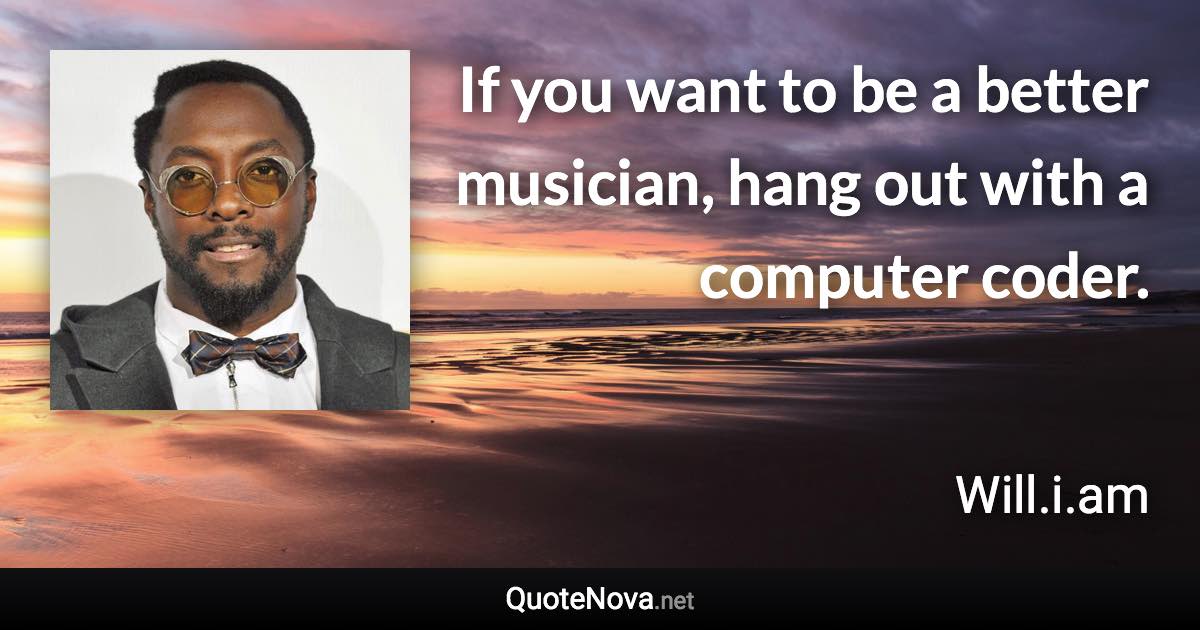 If you want to be a better musician, hang out with a computer coder. - Will.i.am quote