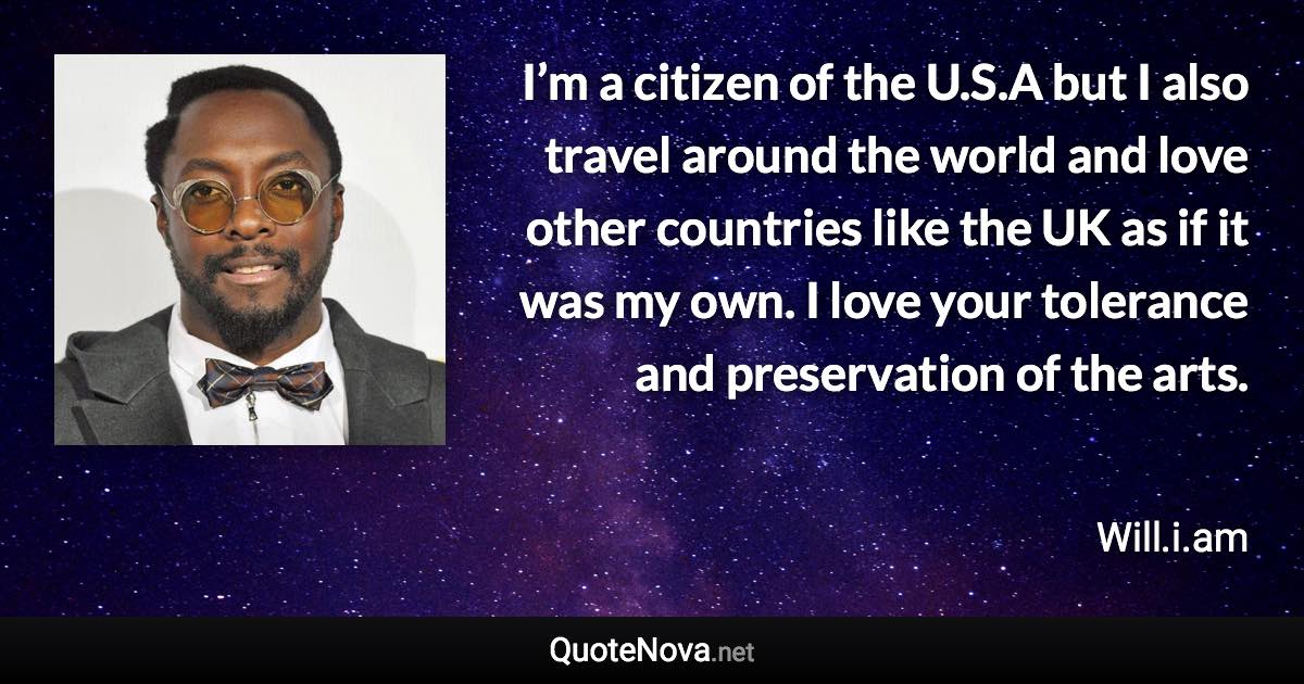 I’m a citizen of the U.S.A but I also travel around the world and love other countries like the UK as if it was my own. I love your tolerance and preservation of the arts. - Will.i.am quote