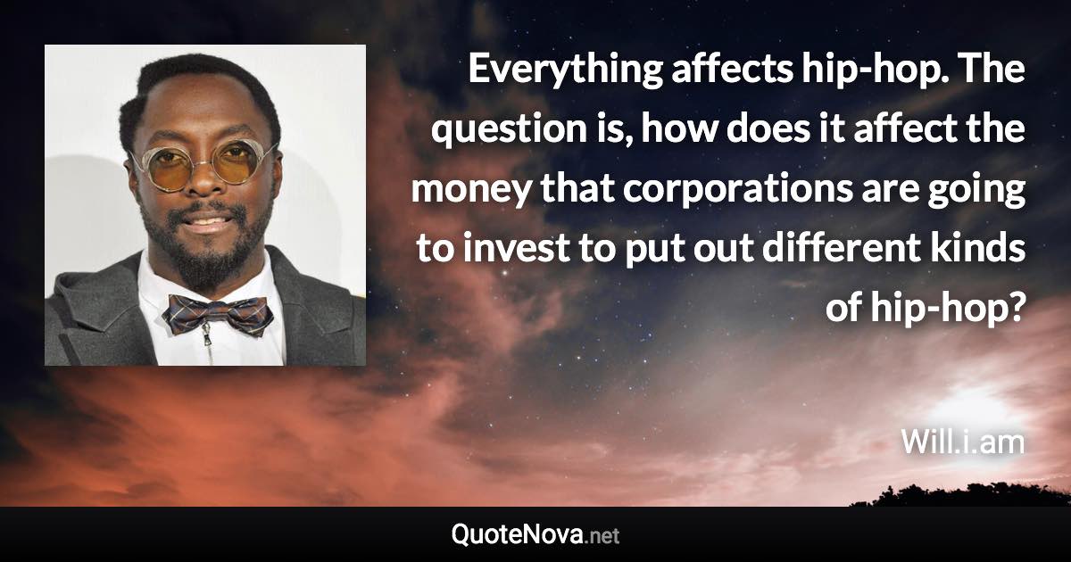 Everything affects hip-hop. The question is, how does it affect the money that corporations are going to invest to put out different kinds of hip-hop? - Will.i.am quote