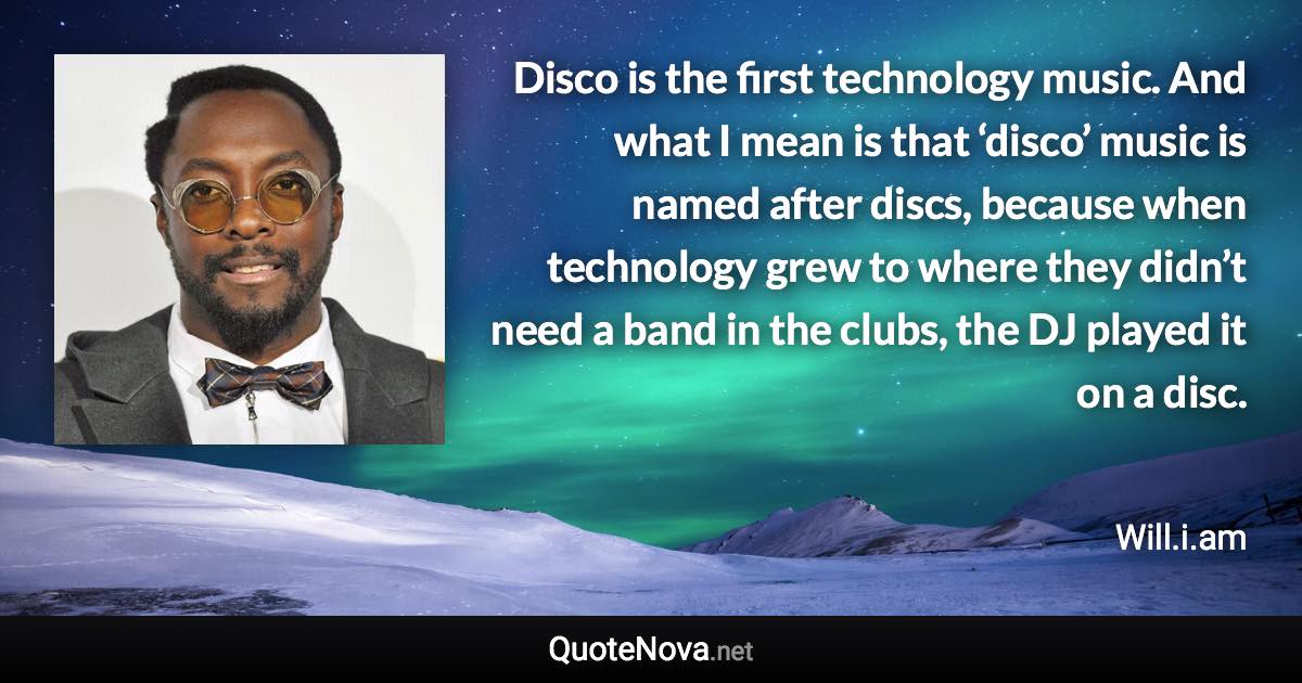 Disco is the first technology music. And what I mean is that ‘disco’ music is named after discs, because when technology grew to where they didn’t need a band in the clubs, the DJ played it on a disc. - Will.i.am quote