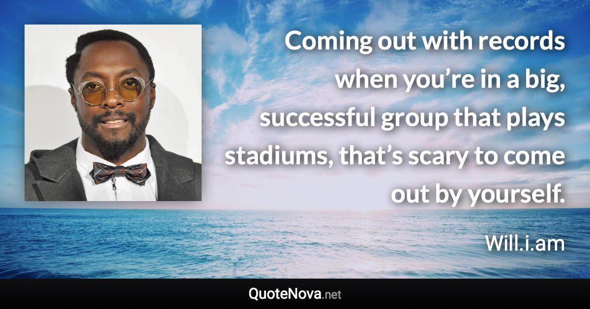 Coming out with records when you’re in a big, successful group that plays stadiums, that’s scary to come out by yourself. - Will.i.am quote