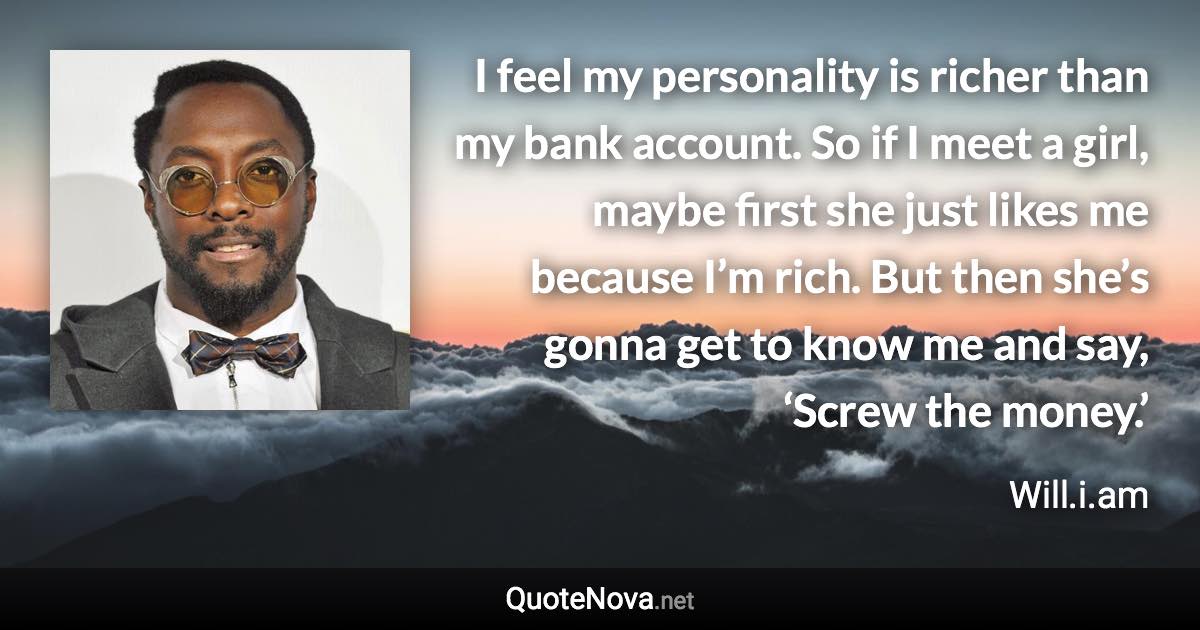 I feel my personality is richer than my bank account. So if I meet a girl, maybe first she just likes me because I’m rich. But then she’s gonna get to know me and say, ‘Screw the money.’ - Will.i.am quote