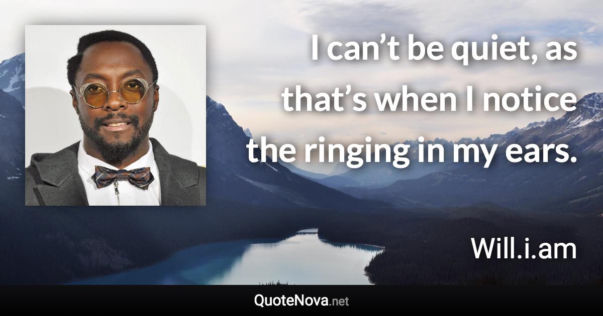 I can’t be quiet, as that’s when I notice the ringing in my ears. - Will.i.am quote