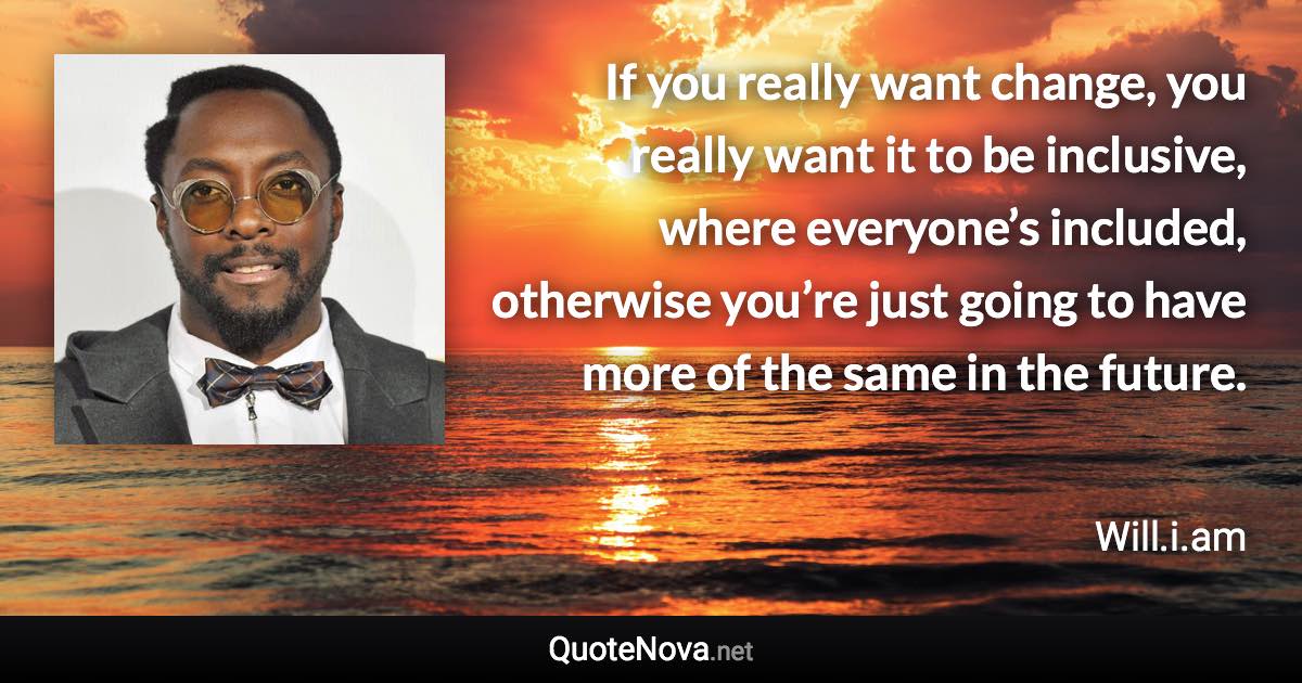 If you really want change, you really want it to be inclusive, where everyone’s included, otherwise you’re just going to have more of the same in the future. - Will.i.am quote