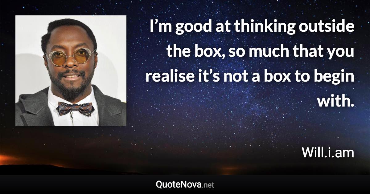 I’m good at thinking outside the box, so much that you realise it’s not a box to begin with. - Will.i.am quote