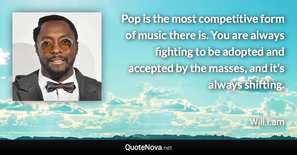 Pop is the most competitive form of music there is. You are always fighting to be adopted and accepted by the masses, and it’s always shifting. - Will.i.am quote