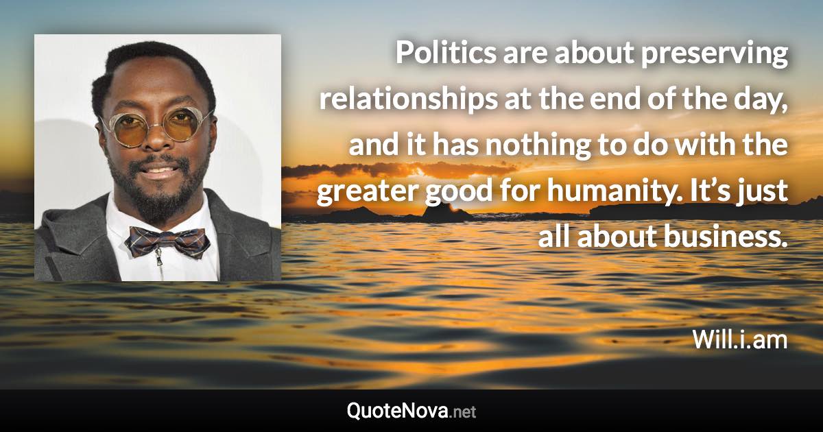 Politics are about preserving relationships at the end of the day, and it has nothing to do with the greater good for humanity. It’s just all about business. - Will.i.am quote