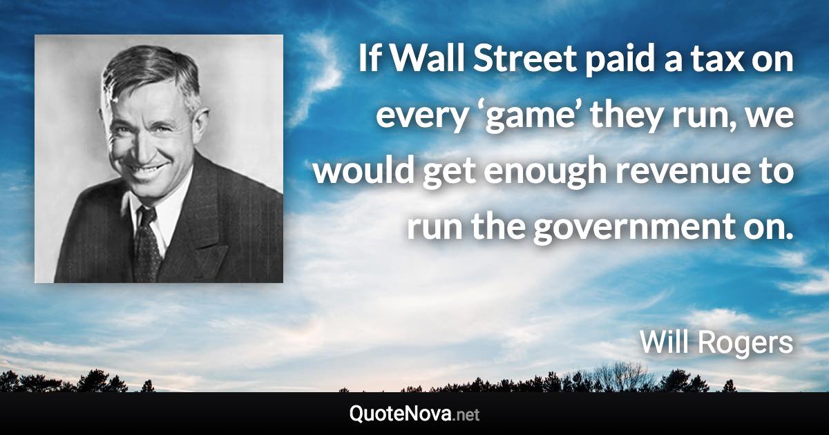 If Wall Street paid a tax on every ‘game’ they run, we would get enough revenue to run the government on. - Will Rogers quote